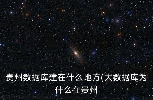 貴州數(shù)據(jù)庫(kù)建在什么地方(大數(shù)據(jù)庫(kù)為什么在貴州