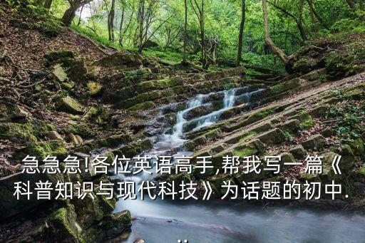 急急急!各位英語高手,幫我寫一篇《科普知識與現(xiàn)代科技》為話題的初中...