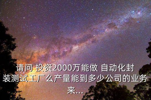 請問 投資2000萬能做 自動化封裝測試工廠么產(chǎn)量能到多少公司的業(yè)務(wù)來...