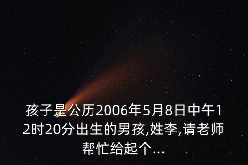 孩子是公歷2006年5月8日中午12時20分出生的男孩,姓李,請老師幫忙給起個...