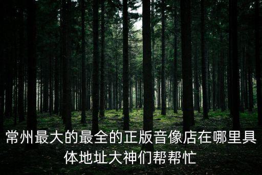 常州最大的最全的正版音像店在哪里具體地址大神們幫幫忙