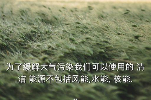為了緩解大氣污染我們可以使用的 清潔 能源不包括風(fēng)能,水能, 核能...