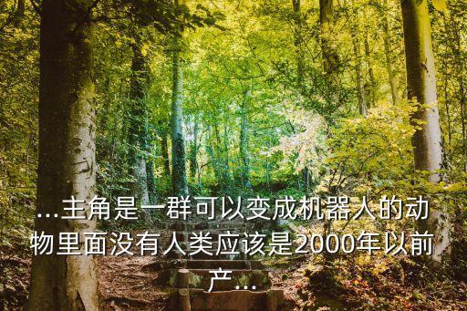 ...主角是一群可以變成機(jī)器人的動(dòng)物里面沒有人類應(yīng)該是2000年以前產(chǎn)...