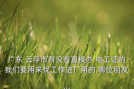 廣東 云浮市有沒(méi)有直接辦 電工證的我們要用來(lái)找工作進(jìn)廠用的,哪位朋友...