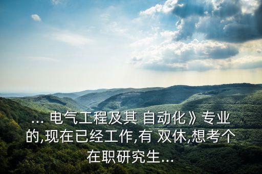 ... 電氣工程及其 自動(dòng)化》專業(yè)的,現(xiàn)在已經(jīng)工作,有 雙休,想考個(gè)在職研究生...