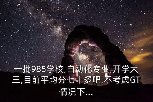 一批985學(xué)校,自動(dòng)化專業(yè),開(kāi)學(xué)大三,目前平均分七十多吧,不考慮GT情況下...