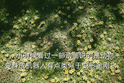 ...小時(shí)候看過一部動(dòng)畫說的是動(dòng)物變身成機(jī)器人有點(diǎn)類似于變形金剛它...