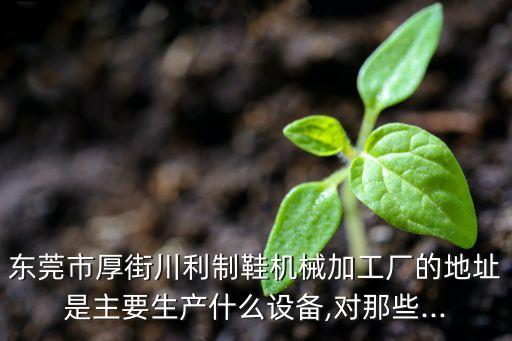 東莞市厚街川利制鞋機(jī)械加工廠的地址是主要生產(chǎn)什么設(shè)備,對(duì)那些...