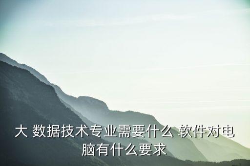 大 數(shù)據(jù)技術(shù)專業(yè)需要什么 軟件對(duì)電腦有什么要求