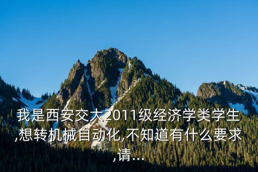 我是西安交大2011級(jí)經(jīng)濟(jì)學(xué)類學(xué)生,想轉(zhuǎn)機(jī)械自動(dòng)化,不知道有什么要求,請(qǐng)...