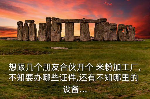 想跟幾個(gè)朋友合伙開個(gè) 米粉加工廠,不知要辦哪些證件,還有不知哪里的 設(shè)備...