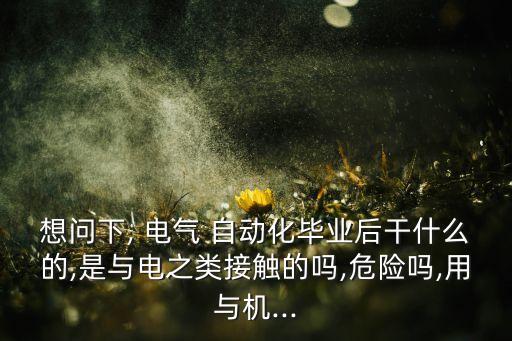 想問下, 電氣 自動化畢業(yè)后干什么的,是與電之類接觸的嗎,危險嗎,用與機...