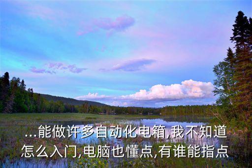 ...能做許多自動(dòng)化電箱,我不知道怎么入門(mén),電腦也懂點(diǎn),有誰(shuí)能指點(diǎn)