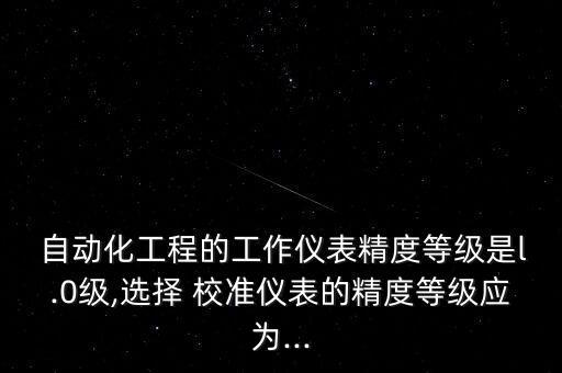  自動(dòng)化工程的工作儀表精度等級(jí)是l.0級(jí),選擇 校準(zhǔn)儀表的精度等級(jí)應(yīng)為...