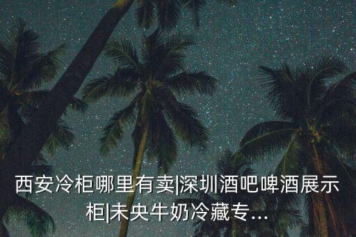 西安冷柜哪里有賣(mài)|深圳酒吧啤酒展示柜|未央牛奶冷藏專(zhuān)...