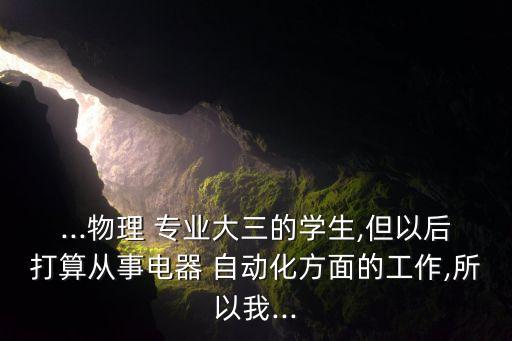 ...物理 專業(yè)大三的學生,但以后打算從事電器 自動化方面的工作,所以我...
