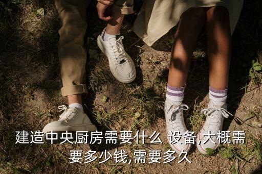 建造中央廚房需要什么 設(shè)備,大概需要多少錢,需要多久
