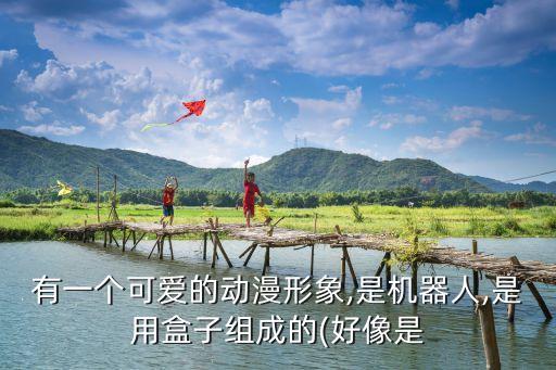 有一個(gè)可愛(ài)的動(dòng)漫形象,是機(jī)器人,是用盒子組成的(好像是