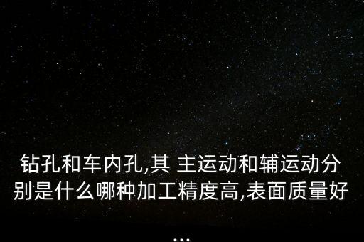 鉆孔和車內孔,其 主運動和輔運動分別是什么哪種加工精度高,表面質量好...
