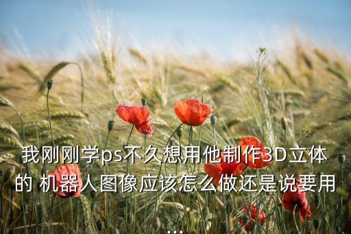 我剛剛學ps不久想用他制作3D立體的 機器人圖像應該怎么做還是說要用...