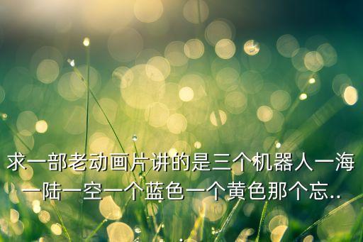 求一部老動(dòng)畫片講的是三個(gè)機(jī)器人一海一陸一空一個(gè)藍(lán)色一個(gè)黃色那個(gè)忘...
