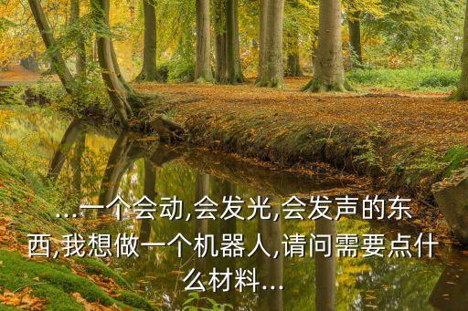 ...一個(gè)會(huì)動(dòng),會(huì)發(fā)光,會(huì)發(fā)聲的東西,我想做一個(gè)機(jī)器人,請(qǐng)問需要點(diǎn)什么材料...