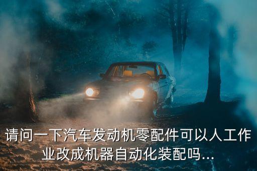 請(qǐng)問(wèn)一下汽車發(fā)動(dòng)機(jī)零配件可以人工作業(yè)改成機(jī)器自動(dòng)化裝配嗎...