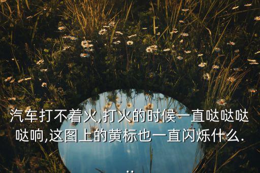 汽車打不著火,打火的時候一直噠噠噠噠響,這圖上的黃標也一直閃爍什么...