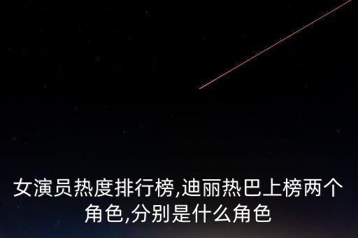 女演員熱度排行榜,迪麗熱巴上榜兩個角色,分別是什么角色