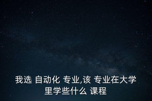 我選 自動(dòng)化 專業(yè),該 專業(yè)在大學(xué)里學(xué)些什么 課程