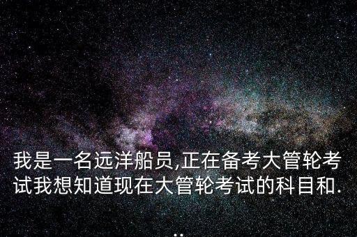 我是一名遠(yuǎn)洋船員,正在備考大管輪考試我想知道現(xiàn)在大管輪考試的科目和...