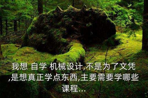 我想 自學(xué) 機(jī)械設(shè)計(jì),不是為了文憑,是想真正學(xué)點(diǎn)東西,主要需要學(xué)哪些課程...