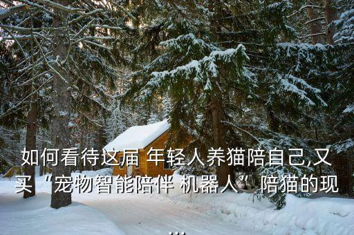 如何看待這屆 年輕人養(yǎng)貓陪自己,又買“寵物智能陪伴 機器人”陪貓的現(xiàn)...