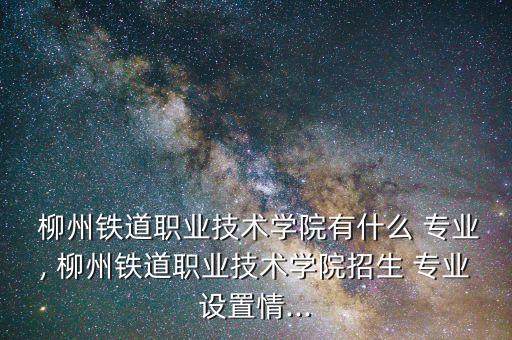  柳州鐵道職業(yè)技術學院有什么 專業(yè), 柳州鐵道職業(yè)技術學院招生 專業(yè)設置情...