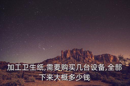 加工衛(wèi)生紙,需要購買幾臺設(shè)備,全部下來大概多少錢