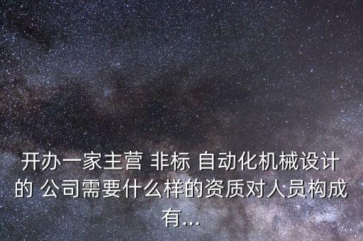 開辦一家主營 非標(biāo) 自動化機(jī)械設(shè)計(jì)的 公司需要什么樣的資質(zhì)對人員構(gòu)成有...