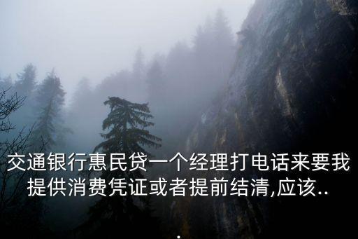交通銀行惠民貸一個經(jīng)理打電話來要我提供消費憑證或者提前結(jié)清,應(yīng)該...