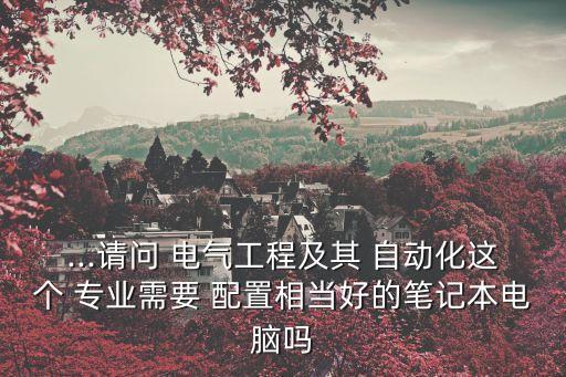 ...請問 電氣工程及其 自動化這個 專業(yè)需要 配置相當好的筆記本電腦嗎