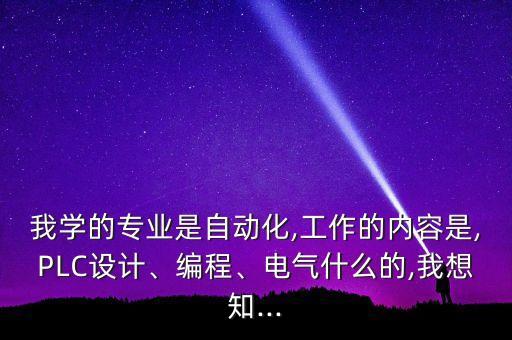 我學(xué)的專業(yè)是自動化,工作的內(nèi)容是,PLC設(shè)計(jì)、編程、電氣什么的,我想知...