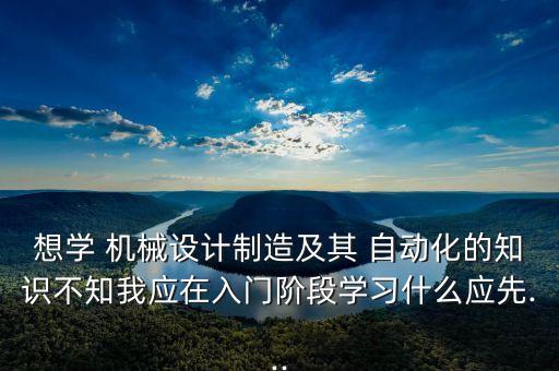 想學 機械設計制造及其 自動化的知識不知我應在入門階段學習什么應先...