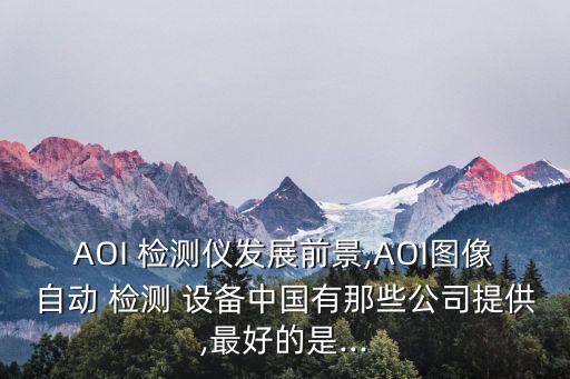 AOI 檢測儀發(fā)展前景,AOI圖像自動 檢測 設備中國有那些公司提供,最好的是...