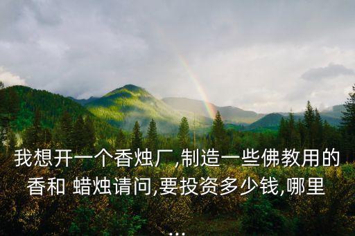 我想開一個(gè)香燭廠,制造一些佛教用的香和 蠟燭請(qǐng)問,要投資多少錢,哪里...