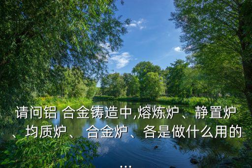 請(qǐng)問(wèn)鋁 合金鑄造中,熔煉爐、靜置爐、均質(zhì)爐、 合金爐、各是做什么用的...