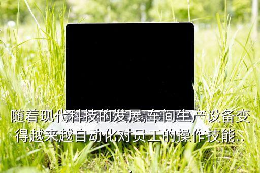 隨著現(xiàn)代科技的發(fā)展,車間生產(chǎn)設(shè)備變得越來越自動化對員工的操作技能...