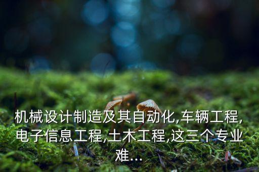 機(jī)械設(shè)計(jì)制造及其自動(dòng)化,車輛工程,電子信息工程,土木工程,這三個(gè)專業(yè)難...