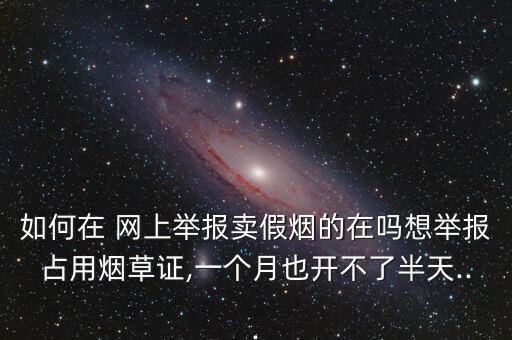 如何在 網(wǎng)上舉報賣假煙的在嗎想舉報占用煙草證,一個月也開不了半天...