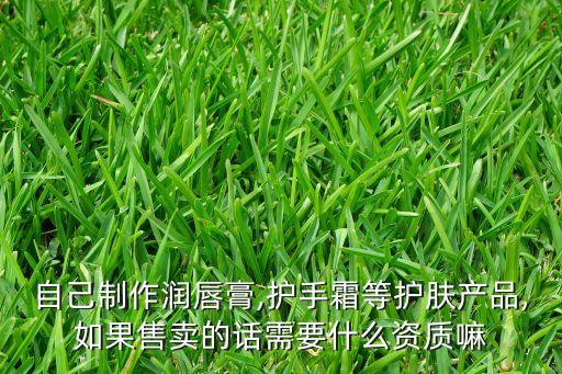 自己制作潤唇膏,護(hù)手霜等護(hù)膚產(chǎn)品,如果售賣的話需要什么資質(zhì)嘛