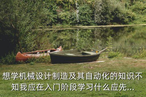 想學(xué)機(jī)械設(shè)計(jì)制造及其自動(dòng)化的知識(shí)不知我應(yīng)在入門(mén)階段學(xué)習(xí)什么應(yīng)先...