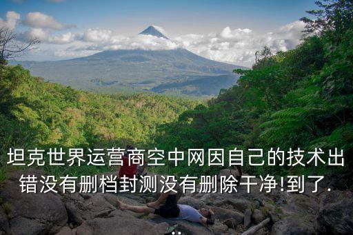 坦克世界運(yùn)營商空中網(wǎng)因自己的技術(shù)出錯(cuò)沒有刪檔封測(cè)沒有刪除干凈!到了...