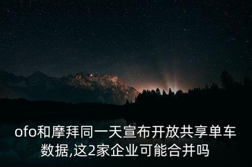 ofo和摩拜同一天宣布開放共享單車數(shù)據(jù),這2家企業(yè)可能合并嗎